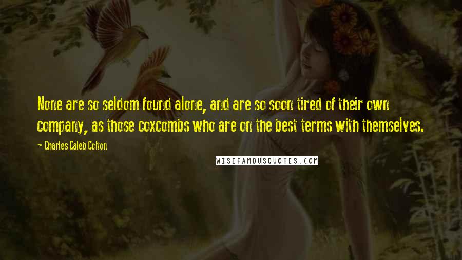 Charles Caleb Colton Quotes: None are so seldom found alone, and are so soon tired of their own company, as those coxcombs who are on the best terms with themselves.