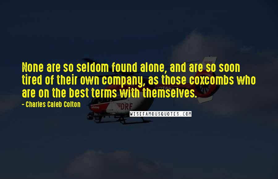 Charles Caleb Colton Quotes: None are so seldom found alone, and are so soon tired of their own company, as those coxcombs who are on the best terms with themselves.