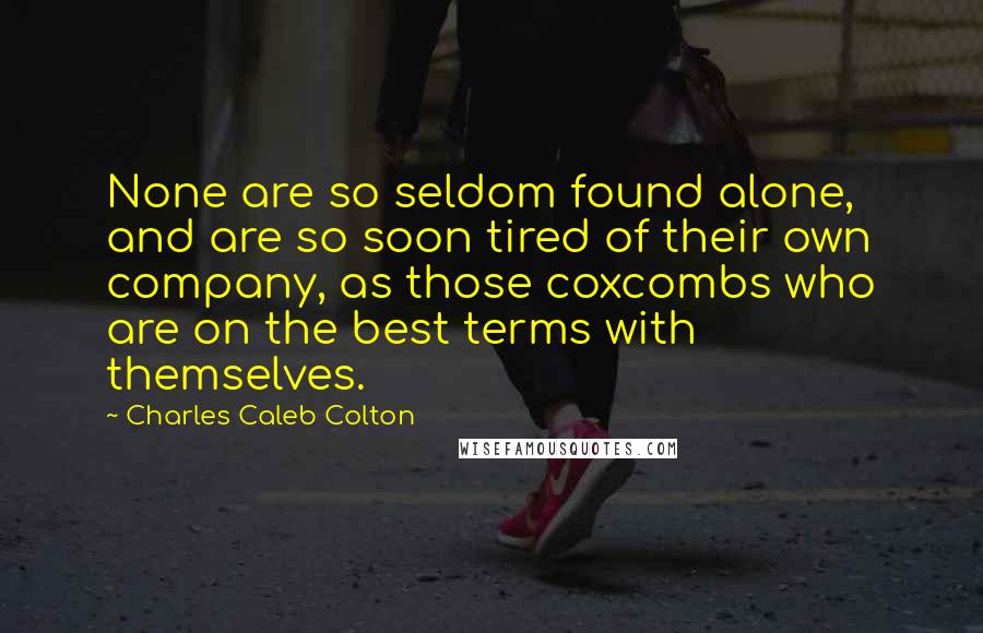 Charles Caleb Colton Quotes: None are so seldom found alone, and are so soon tired of their own company, as those coxcombs who are on the best terms with themselves.