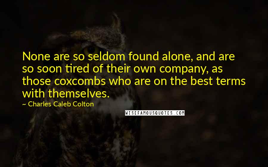 Charles Caleb Colton Quotes: None are so seldom found alone, and are so soon tired of their own company, as those coxcombs who are on the best terms with themselves.