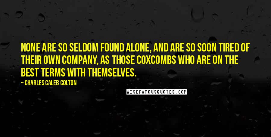 Charles Caleb Colton Quotes: None are so seldom found alone, and are so soon tired of their own company, as those coxcombs who are on the best terms with themselves.