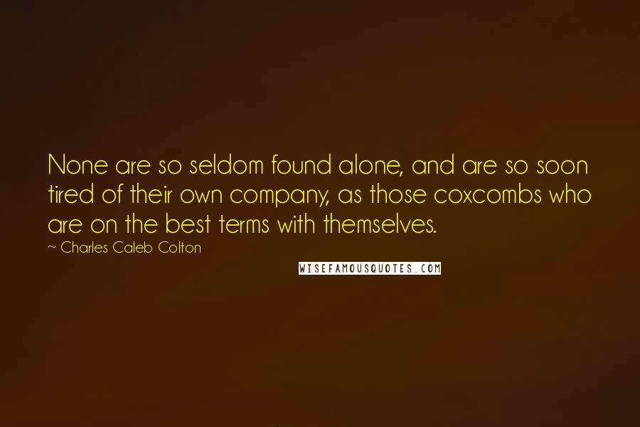 Charles Caleb Colton Quotes: None are so seldom found alone, and are so soon tired of their own company, as those coxcombs who are on the best terms with themselves.