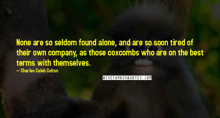 Charles Caleb Colton Quotes: None are so seldom found alone, and are so soon tired of their own company, as those coxcombs who are on the best terms with themselves.