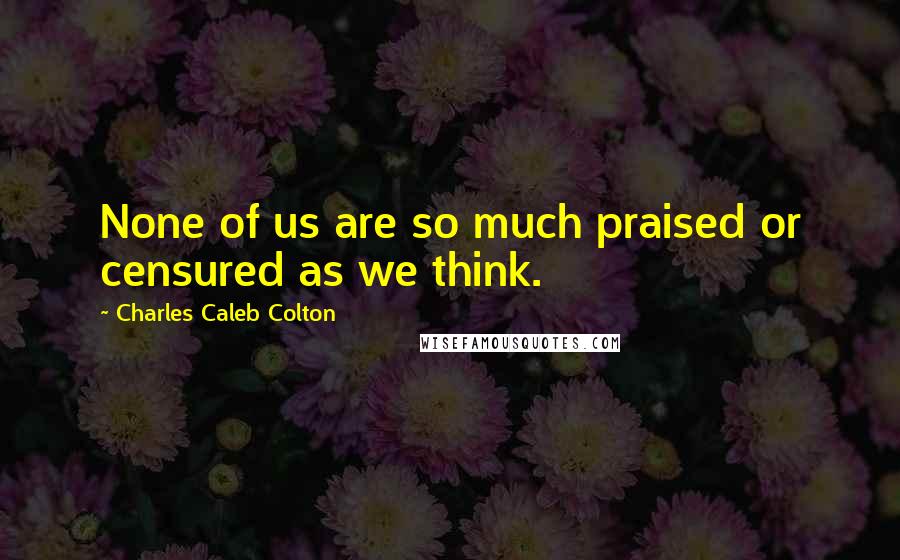 Charles Caleb Colton Quotes: None of us are so much praised or censured as we think.