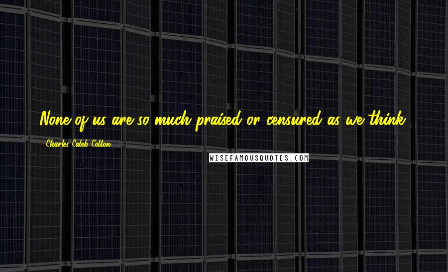 Charles Caleb Colton Quotes: None of us are so much praised or censured as we think.