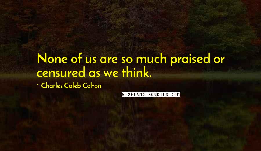 Charles Caleb Colton Quotes: None of us are so much praised or censured as we think.