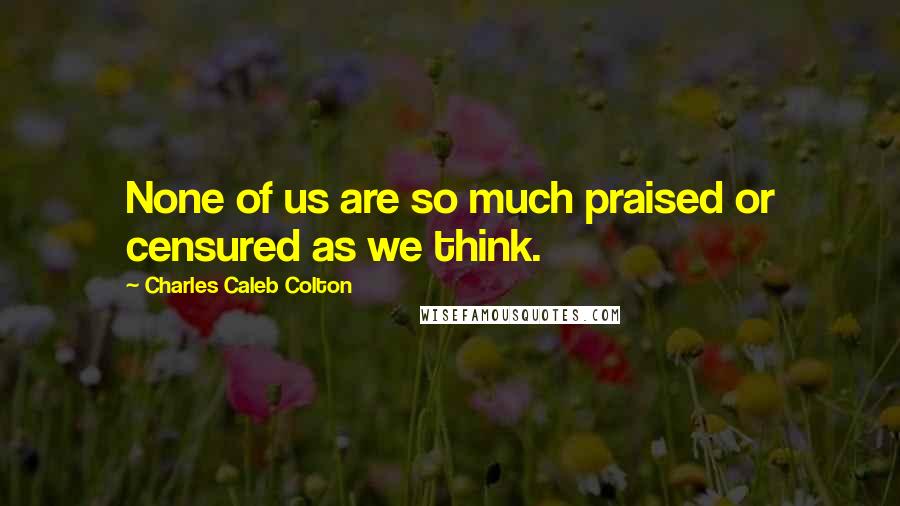 Charles Caleb Colton Quotes: None of us are so much praised or censured as we think.