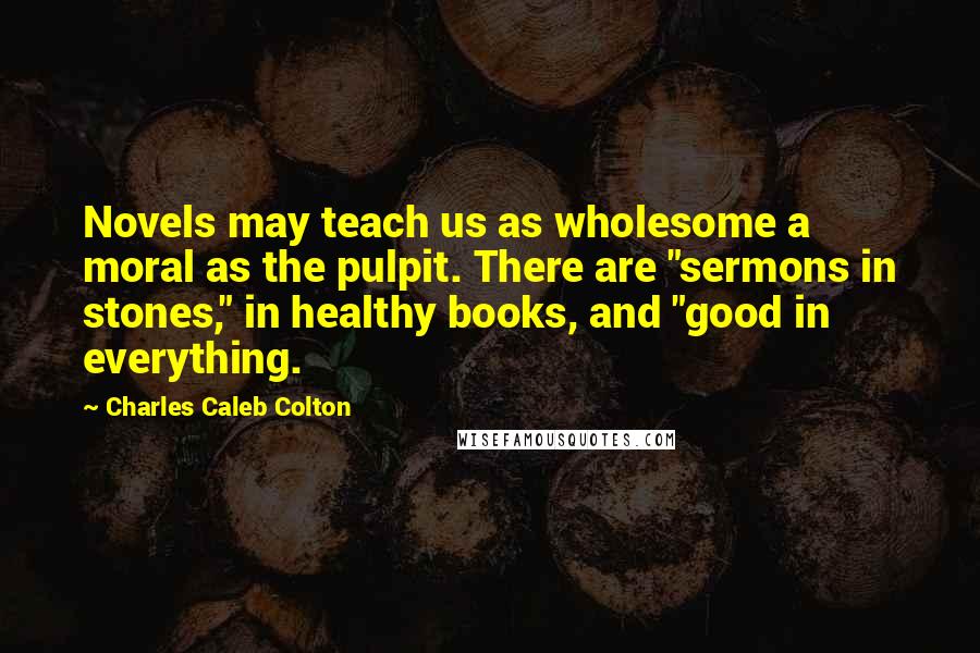 Charles Caleb Colton Quotes: Novels may teach us as wholesome a moral as the pulpit. There are "sermons in stones," in healthy books, and "good in everything.