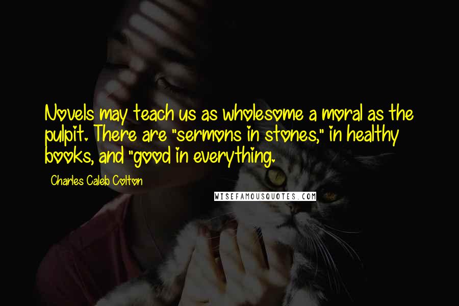 Charles Caleb Colton Quotes: Novels may teach us as wholesome a moral as the pulpit. There are "sermons in stones," in healthy books, and "good in everything.