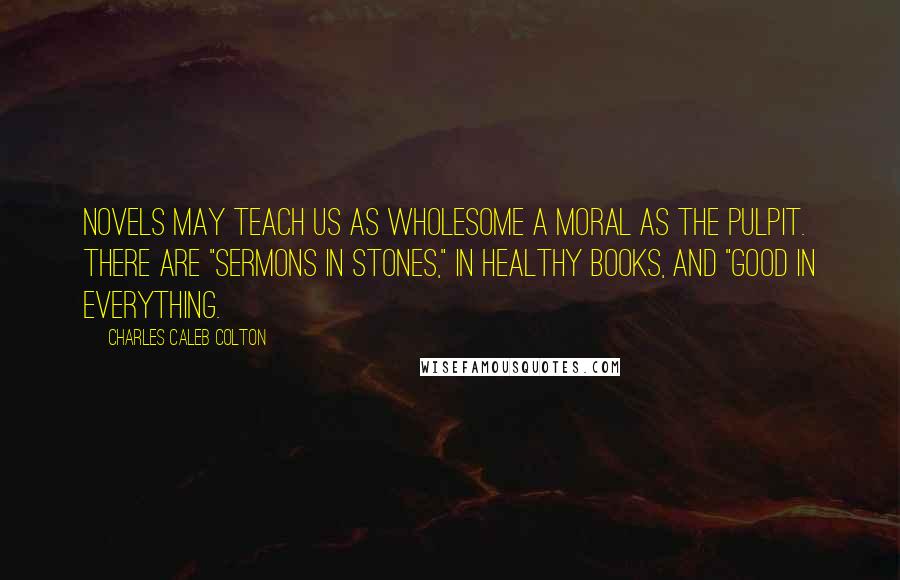 Charles Caleb Colton Quotes: Novels may teach us as wholesome a moral as the pulpit. There are "sermons in stones," in healthy books, and "good in everything.