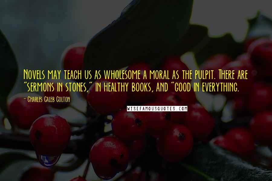 Charles Caleb Colton Quotes: Novels may teach us as wholesome a moral as the pulpit. There are "sermons in stones," in healthy books, and "good in everything.