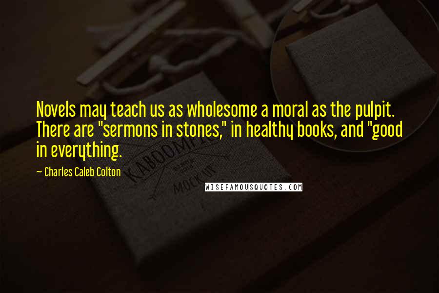 Charles Caleb Colton Quotes: Novels may teach us as wholesome a moral as the pulpit. There are "sermons in stones," in healthy books, and "good in everything.