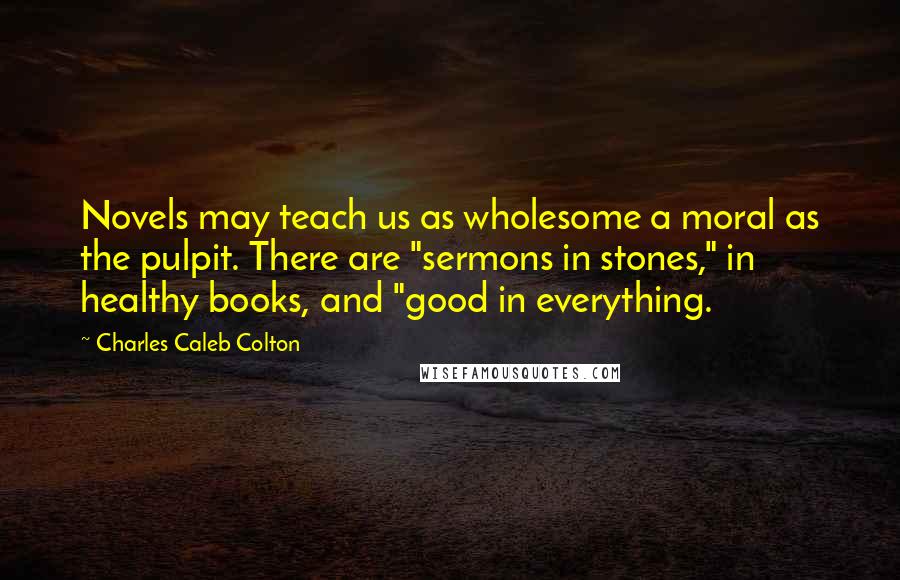 Charles Caleb Colton Quotes: Novels may teach us as wholesome a moral as the pulpit. There are "sermons in stones," in healthy books, and "good in everything.