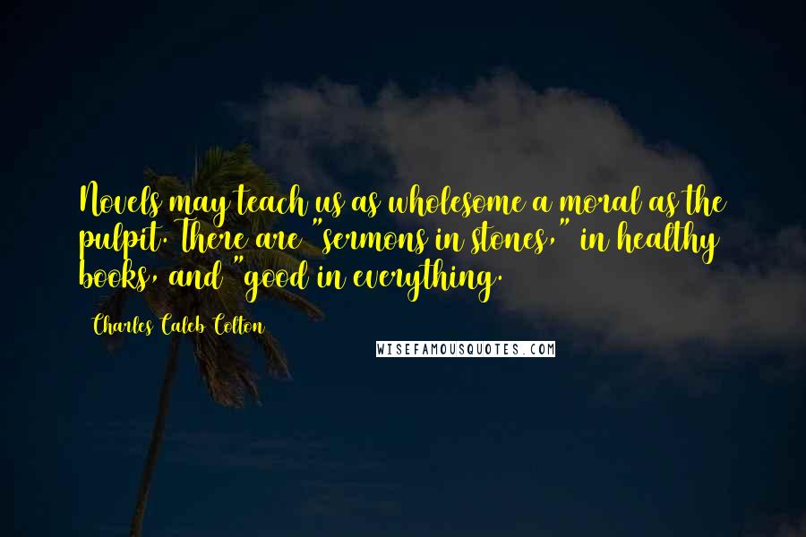 Charles Caleb Colton Quotes: Novels may teach us as wholesome a moral as the pulpit. There are "sermons in stones," in healthy books, and "good in everything.