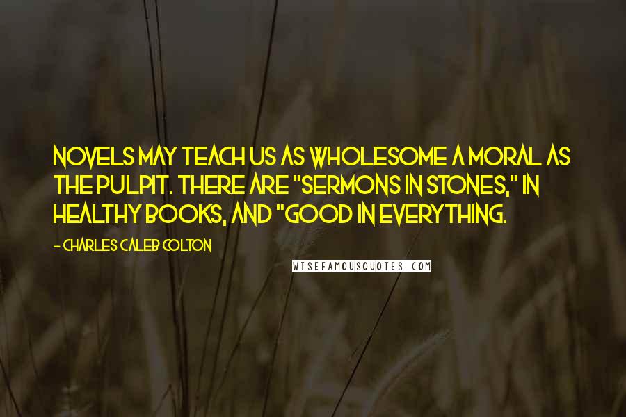 Charles Caleb Colton Quotes: Novels may teach us as wholesome a moral as the pulpit. There are "sermons in stones," in healthy books, and "good in everything.