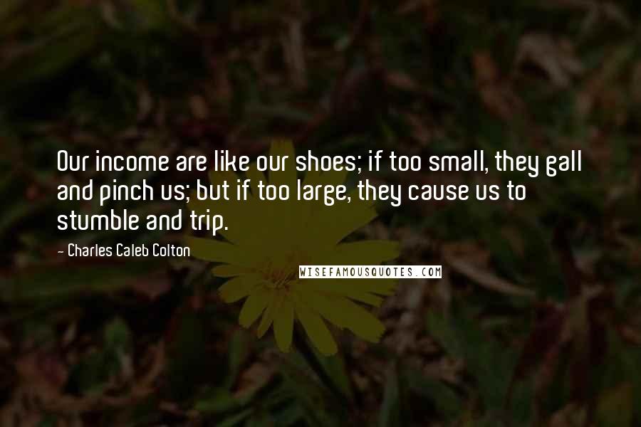 Charles Caleb Colton Quotes: Our income are like our shoes; if too small, they gall and pinch us; but if too large, they cause us to stumble and trip.