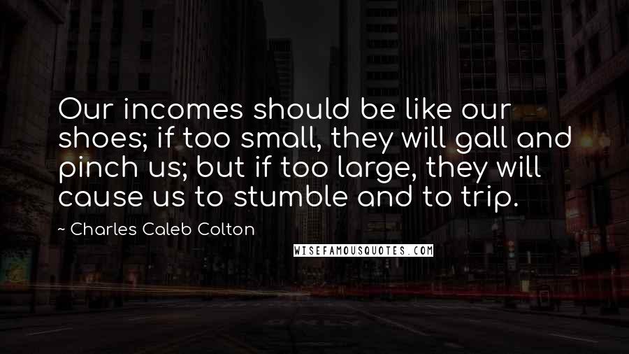 Charles Caleb Colton Quotes: Our incomes should be like our shoes; if too small, they will gall and pinch us; but if too large, they will cause us to stumble and to trip.