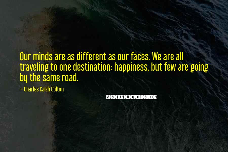 Charles Caleb Colton Quotes: Our minds are as different as our faces. We are all traveling to one destination: happiness, but few are going by the same road.