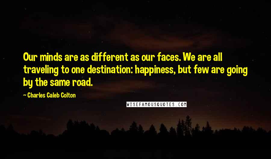 Charles Caleb Colton Quotes: Our minds are as different as our faces. We are all traveling to one destination: happiness, but few are going by the same road.