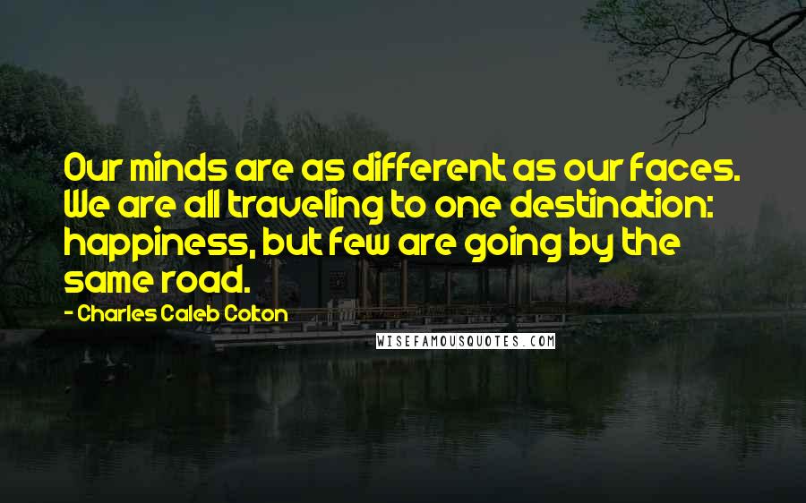 Charles Caleb Colton Quotes: Our minds are as different as our faces. We are all traveling to one destination: happiness, but few are going by the same road.