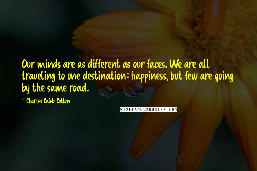 Charles Caleb Colton Quotes: Our minds are as different as our faces. We are all traveling to one destination: happiness, but few are going by the same road.