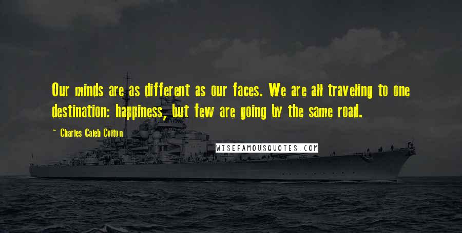 Charles Caleb Colton Quotes: Our minds are as different as our faces. We are all traveling to one destination: happiness, but few are going by the same road.