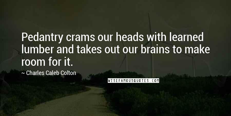 Charles Caleb Colton Quotes: Pedantry crams our heads with learned lumber and takes out our brains to make room for it.