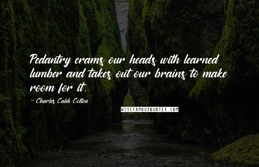 Charles Caleb Colton Quotes: Pedantry crams our heads with learned lumber and takes out our brains to make room for it.