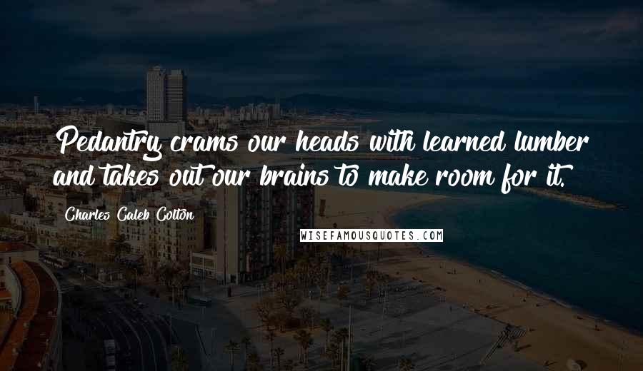 Charles Caleb Colton Quotes: Pedantry crams our heads with learned lumber and takes out our brains to make room for it.