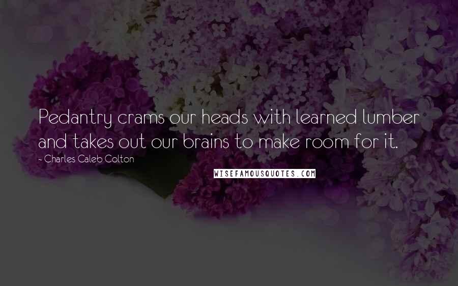 Charles Caleb Colton Quotes: Pedantry crams our heads with learned lumber and takes out our brains to make room for it.