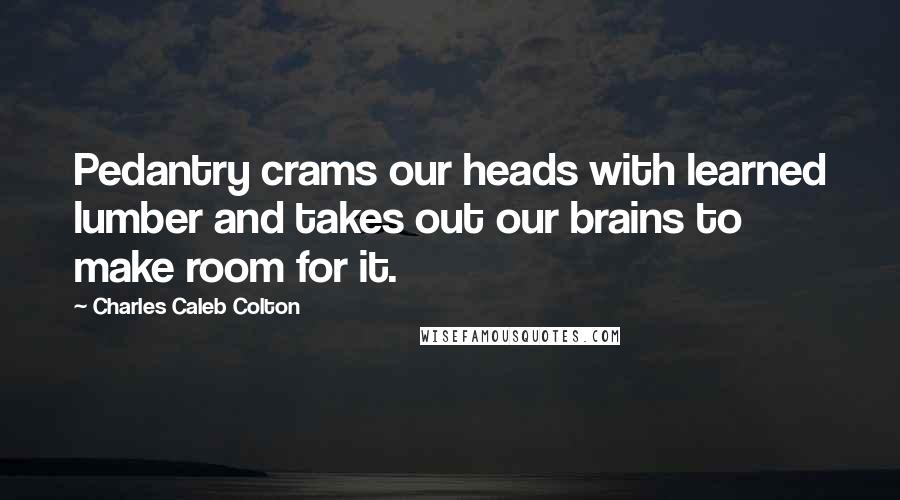 Charles Caleb Colton Quotes: Pedantry crams our heads with learned lumber and takes out our brains to make room for it.