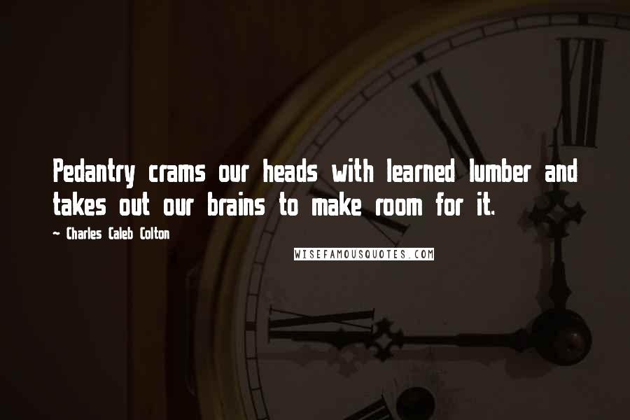 Charles Caleb Colton Quotes: Pedantry crams our heads with learned lumber and takes out our brains to make room for it.