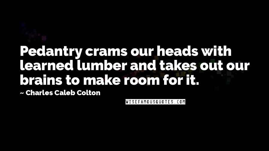 Charles Caleb Colton Quotes: Pedantry crams our heads with learned lumber and takes out our brains to make room for it.