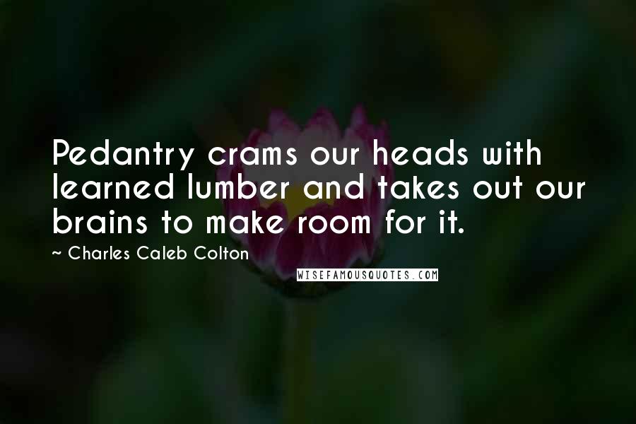 Charles Caleb Colton Quotes: Pedantry crams our heads with learned lumber and takes out our brains to make room for it.