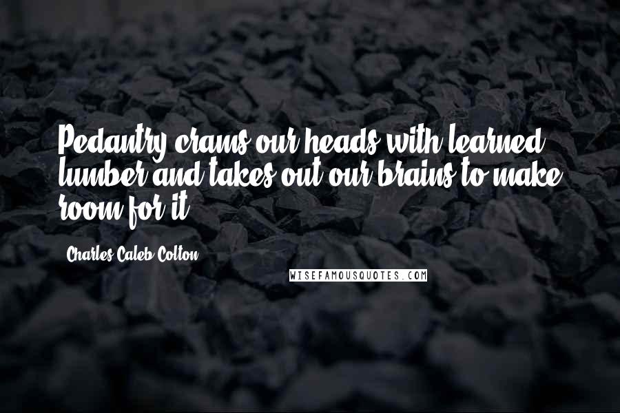 Charles Caleb Colton Quotes: Pedantry crams our heads with learned lumber and takes out our brains to make room for it.