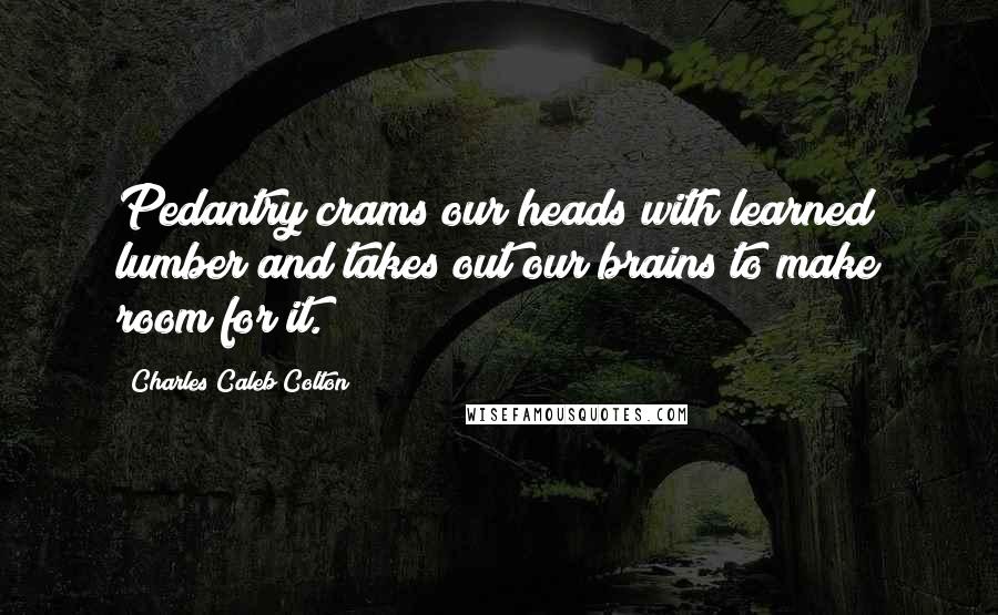 Charles Caleb Colton Quotes: Pedantry crams our heads with learned lumber and takes out our brains to make room for it.