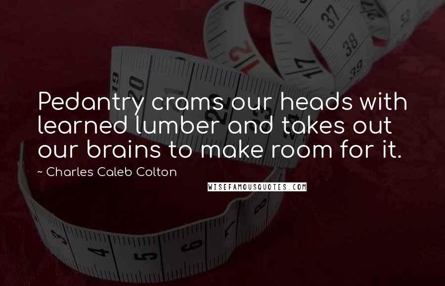 Charles Caleb Colton Quotes: Pedantry crams our heads with learned lumber and takes out our brains to make room for it.