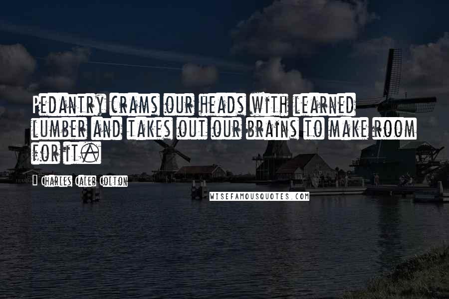 Charles Caleb Colton Quotes: Pedantry crams our heads with learned lumber and takes out our brains to make room for it.