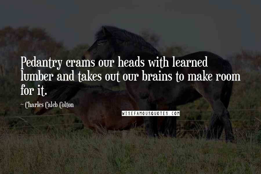 Charles Caleb Colton Quotes: Pedantry crams our heads with learned lumber and takes out our brains to make room for it.