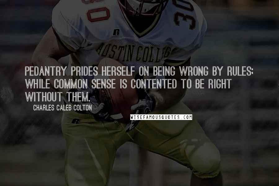 Charles Caleb Colton Quotes: Pedantry prides herself on being wrong by rules; while common sense is contented to be right without them.