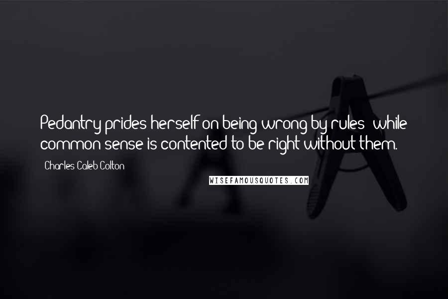 Charles Caleb Colton Quotes: Pedantry prides herself on being wrong by rules; while common sense is contented to be right without them.