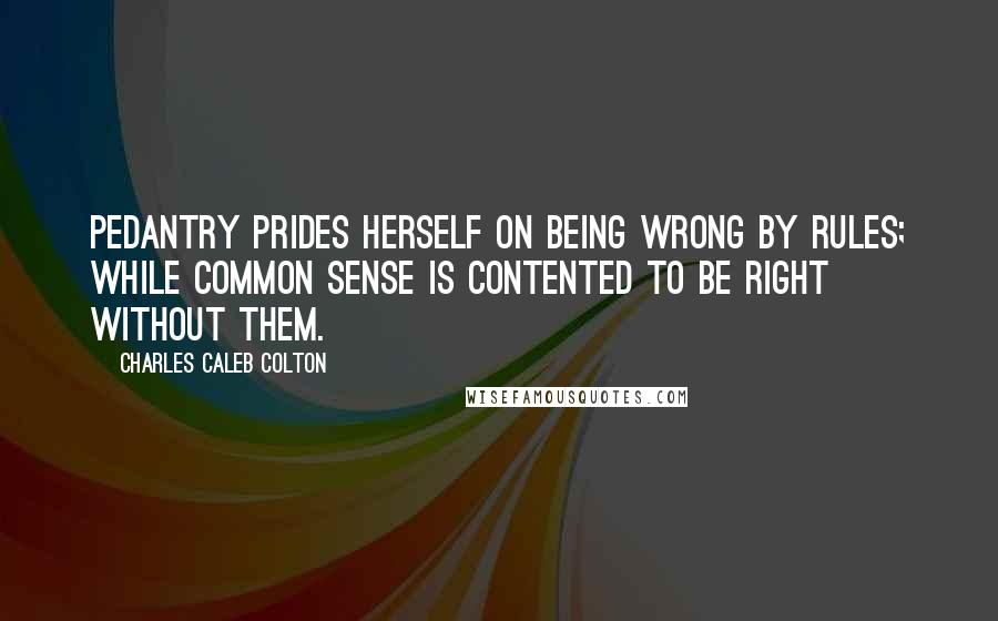 Charles Caleb Colton Quotes: Pedantry prides herself on being wrong by rules; while common sense is contented to be right without them.