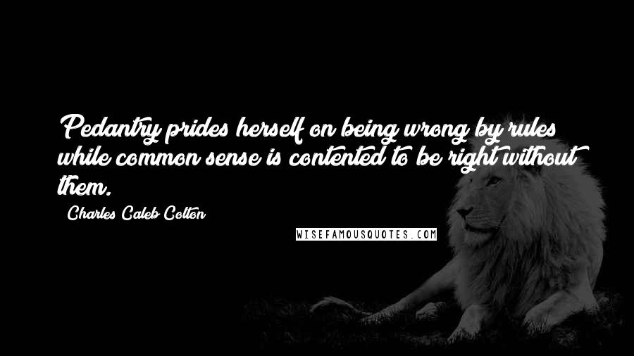 Charles Caleb Colton Quotes: Pedantry prides herself on being wrong by rules; while common sense is contented to be right without them.