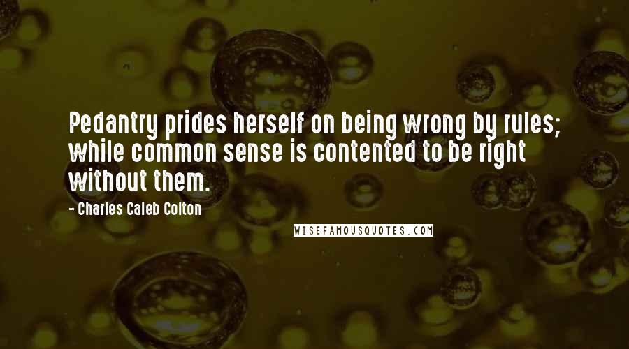 Charles Caleb Colton Quotes: Pedantry prides herself on being wrong by rules; while common sense is contented to be right without them.