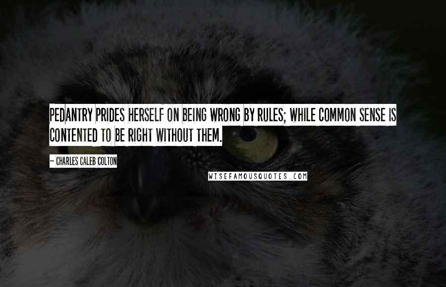 Charles Caleb Colton Quotes: Pedantry prides herself on being wrong by rules; while common sense is contented to be right without them.