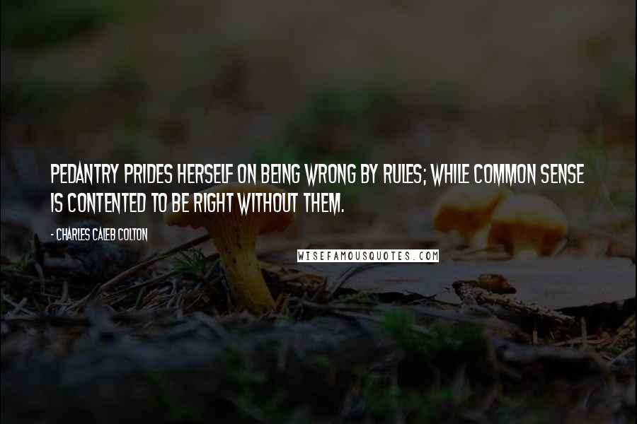 Charles Caleb Colton Quotes: Pedantry prides herself on being wrong by rules; while common sense is contented to be right without them.