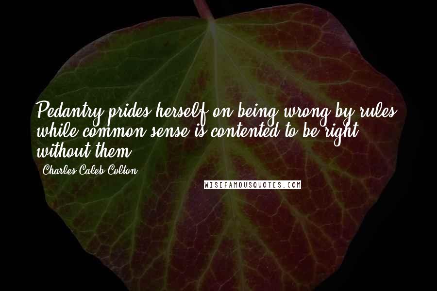 Charles Caleb Colton Quotes: Pedantry prides herself on being wrong by rules; while common sense is contented to be right without them.