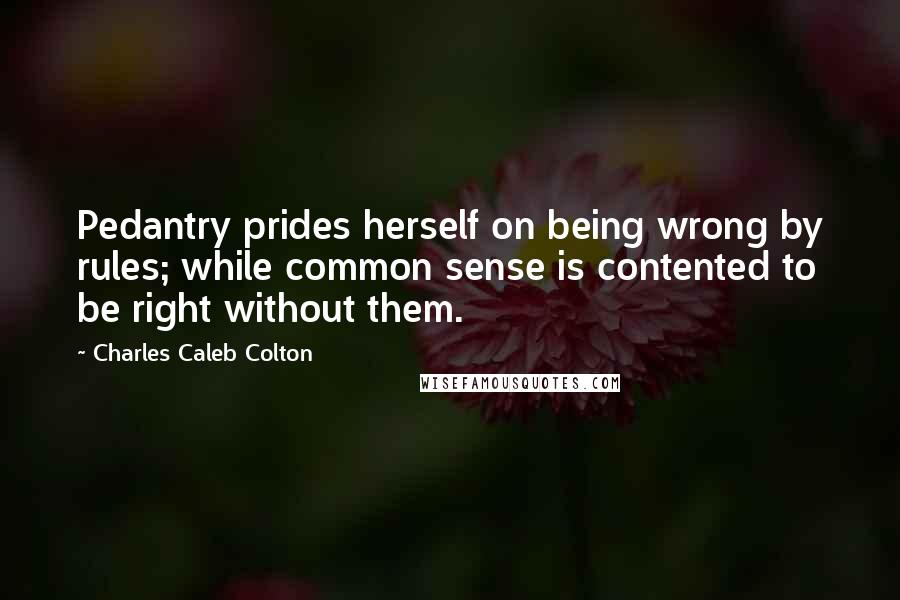 Charles Caleb Colton Quotes: Pedantry prides herself on being wrong by rules; while common sense is contented to be right without them.