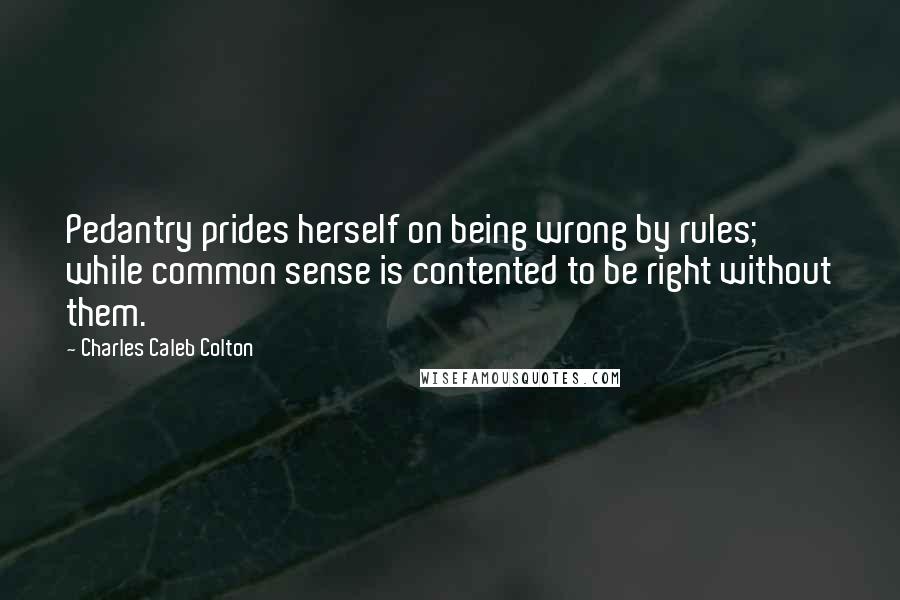 Charles Caleb Colton Quotes: Pedantry prides herself on being wrong by rules; while common sense is contented to be right without them.