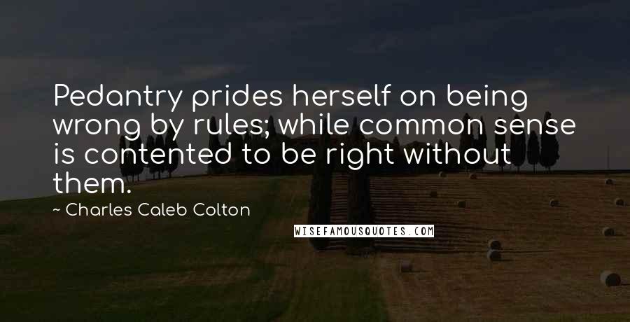 Charles Caleb Colton Quotes: Pedantry prides herself on being wrong by rules; while common sense is contented to be right without them.